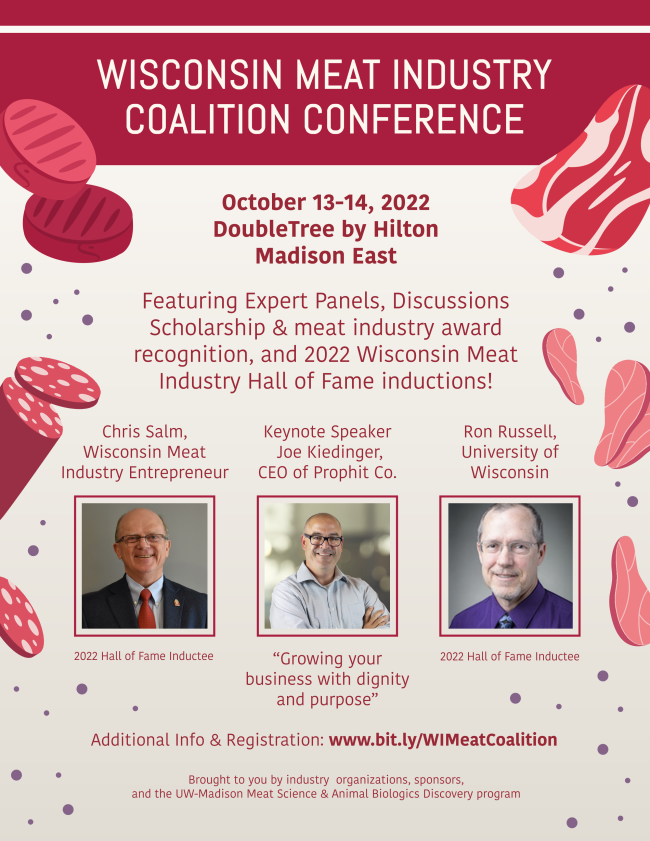 A flyer for the Wisconsin Meat Industry Coalition Conference reads: Wisconsin Meat Industry Coalition Conference, October 13-14, 2022, DoubleTree by Hilton, Madison East, Featuring Expert Panels, Discussions, Scholarship & meat industry award recognition, and 2022 Wisconsin Meat Industry Hall of Fame inductions! Chris Salm, Wisconsin Meat Industry Entrepreneur and 2022 Hall of Fame Inductee, Keynote Speaker, Joe Kiedinger, CEO of Prophit Co. presents “Growing your business with dignity and purpose”, Ron Russell, University of Wisconsin and 2022 Hall of Fame Inductee, Additional Info & Registration: www.bit.ly/WIMeatCoalition, Brought to you by industry organizations, sponsors, and the UW-Madison Meat Science & Animal Biologics Discovery program